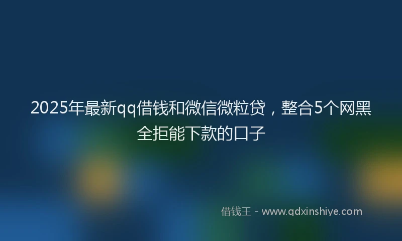 2025年最新qq借钱和微信微粒贷，整合5个网黑全拒能下款的口子