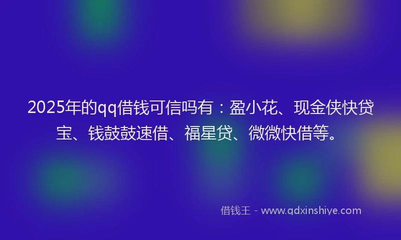 2025年的qq借钱可信吗有：盈小花、现金侠快贷宝、钱鼓鼓速借、福星贷、微微快借等。