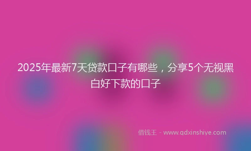 2025年最新7天贷款口子有哪些，分享5个无视黑白好下款的口子