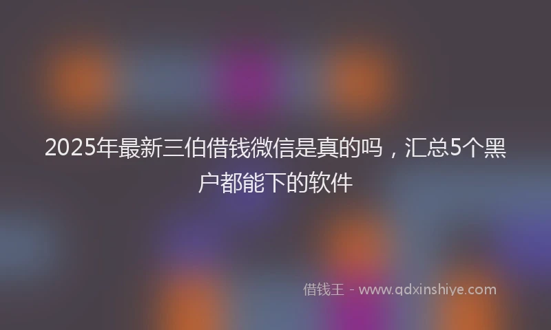 2025年最新三伯借钱微信是真的吗，汇总5个黑户都能下的软件