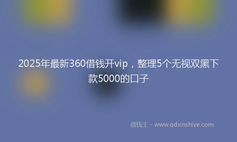 2025年最新360借钱开vip，整理5个无视双黑下款5000的口子