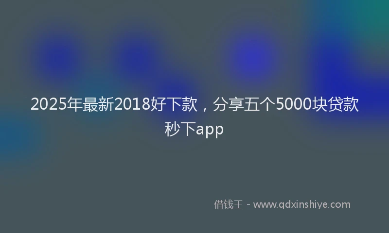 2025年最新2018好下款，分享五个5000块贷款秒下app