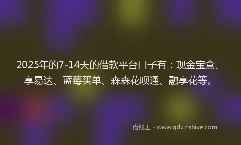 2025年的7-14天的借款平台口子有：现金宝盒、享易达、蓝莓买单、森森花呗通、融享花等。