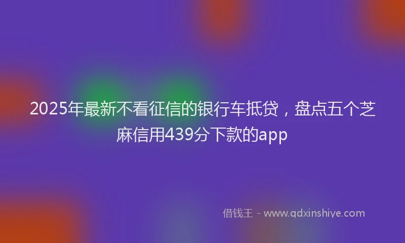 2025年最新不看征信的银行车抵贷，盘点五个芝麻信用439分下款的app