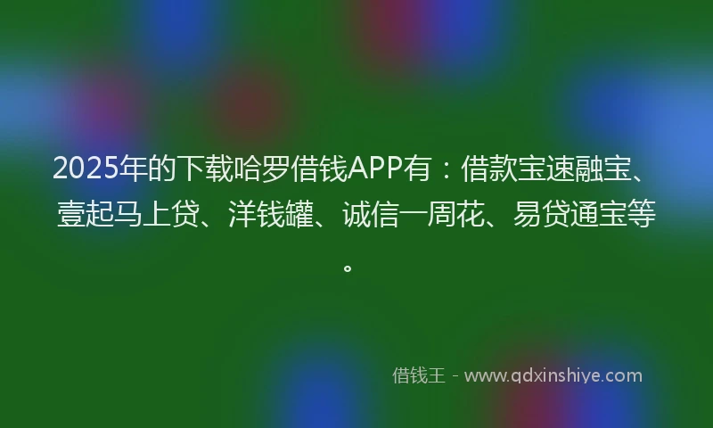 2025年的下载哈罗借钱APP有：借款宝速融宝、壹起马上贷、洋钱罐、诚信一周花、易贷通宝等。