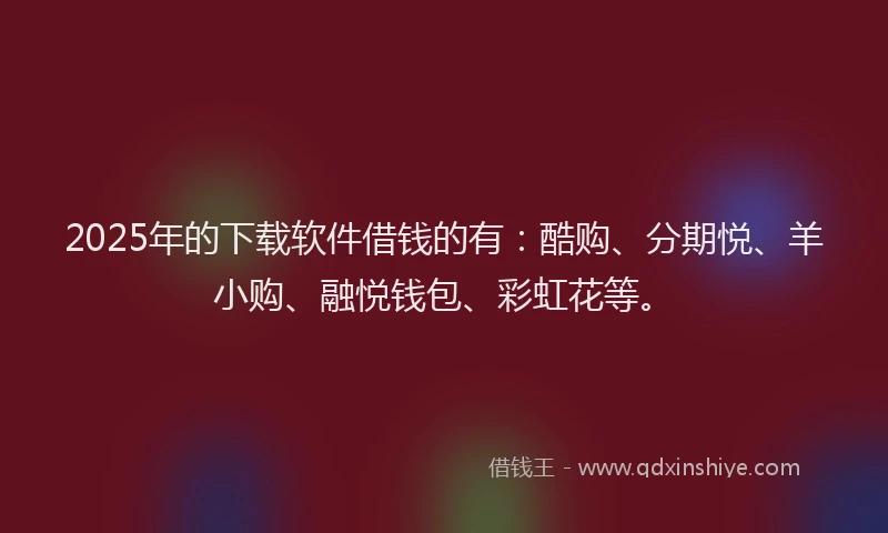 2025年的下载软件借钱的有：酷购、分期悦、羊小购、融悦钱包、彩虹花等。