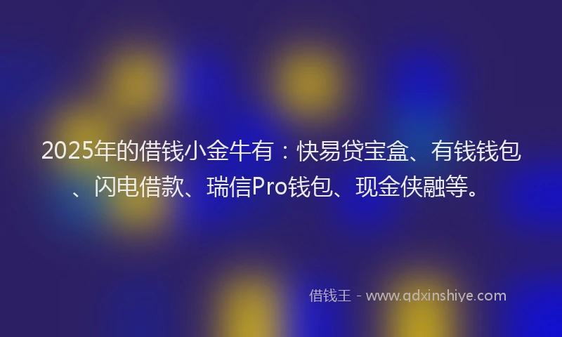 2025年的借钱小金牛有：快易贷宝盒、有钱钱包、闪电借款、瑞信Pro钱包、现金侠融等。