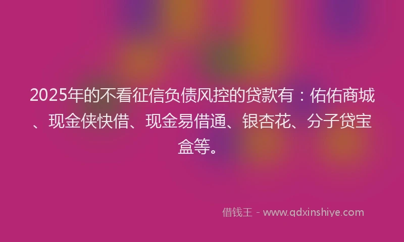 2025年的不看征信负债风控的贷款有：佑佑商城、现金侠快借、现金易借通、银杏花、分子贷宝盒等。