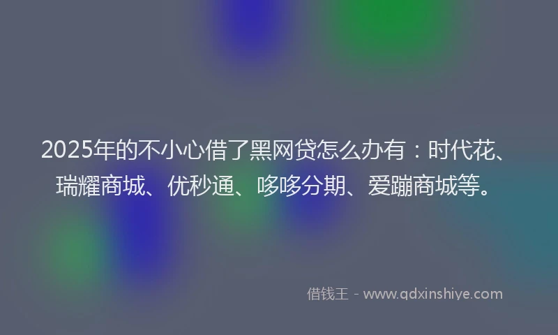2025年的不小心借了黑网贷怎么办有：时代花、瑞耀商城、优秒通、哆哆分期、爱蹦商城等。