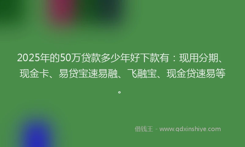2025年的50万贷款多少年好下款有：现用分期、现金卡、易贷宝速易融、飞融宝、现金贷速易等。