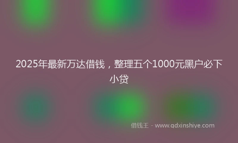 2025年最新万达借钱，整理五个1000元黑户必下小贷