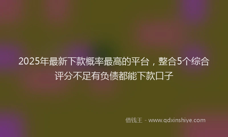 2025年最新下款概率最高的平台，整合5个综合评分不足有负债都能下款口子