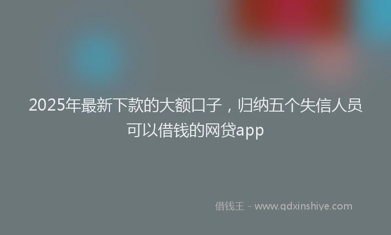 2025年最新下款的大额口子，归纳五个失信人员可以借钱的网贷app