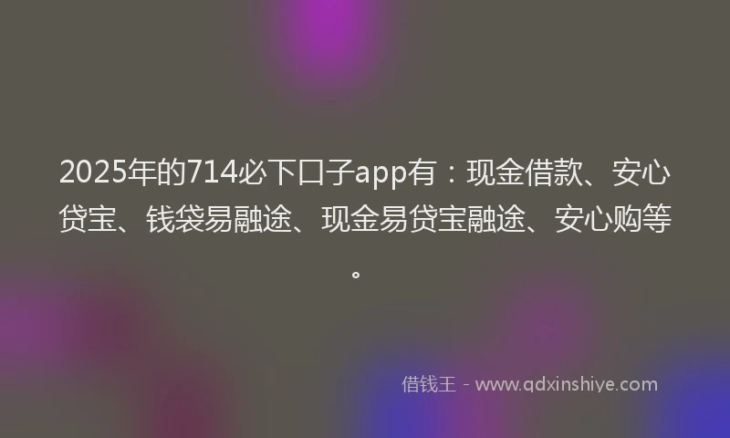 2025年的714必下口子app有：现金借款、安心贷宝、钱袋易融途、现金易贷宝融途、安心购等。