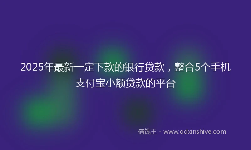 2025年最新一定下款的银行贷款，整合5个手机支付宝小额贷款的平台