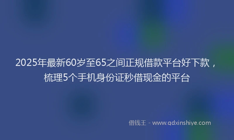 2025年最新60岁至65之间正规借款平台好下款，梳理5个手机身份证秒借现金的平台