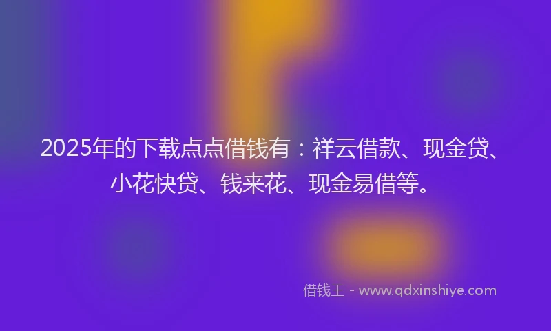 2025年的下载点点借钱有：祥云借款、现金贷、小花快贷、钱来花、现金易借等。