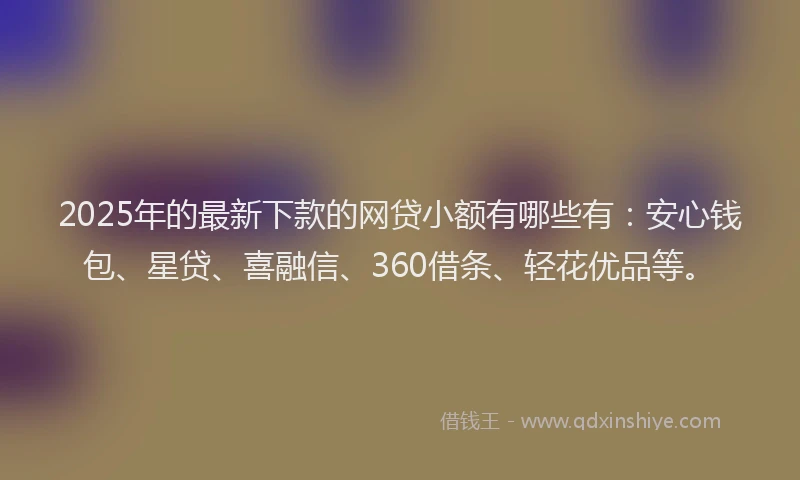 2025年的最新下款的网贷小额有哪些有：安心钱包、星贷、喜融信、360借条、轻花优品等。
