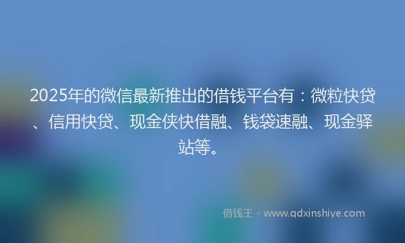 2025年的微信最新推出的借钱平台有：微粒快贷、信用快贷、现金侠快借融、钱袋速融、现金驿站等。