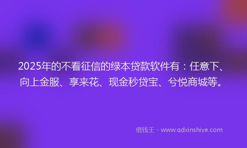 2025年的不看征信的绿本贷款软件有：任意下、向上金服、享来花、现金秒贷宝、兮悦商城等。