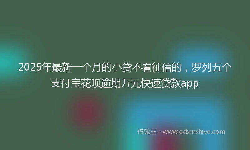 2025年最新一个月的小贷不看征信的，罗列五个支付宝花呗逾期万元快速贷款app