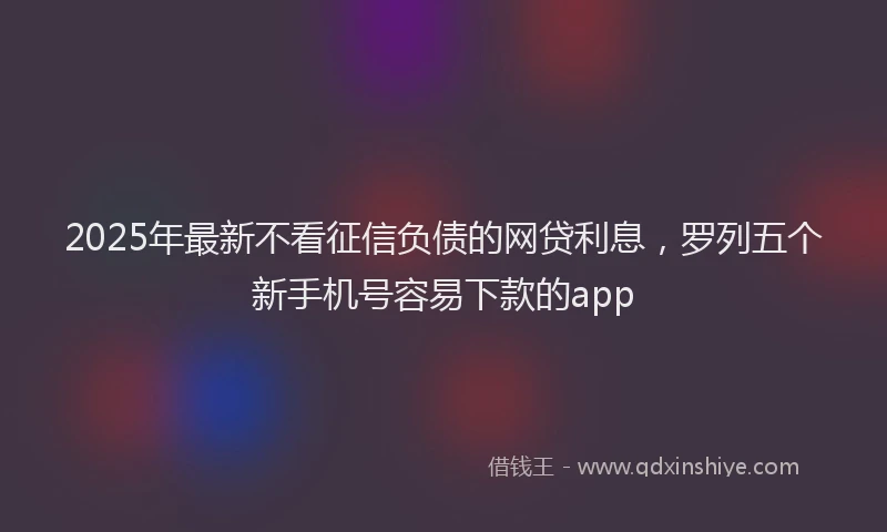 2025年最新不看征信负债的网贷利息，罗列五个新手机号容易下款的app