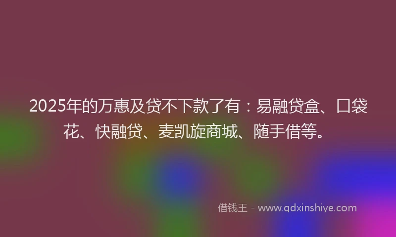 2025年的万惠及贷不下款了有：易融贷盒、口袋花、快融贷、麦凯旋商城、随手借等。