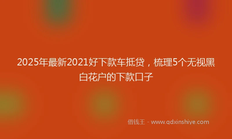 2025年最新2021好下款车抵贷，梳理5个无视黑白花户的下款口子