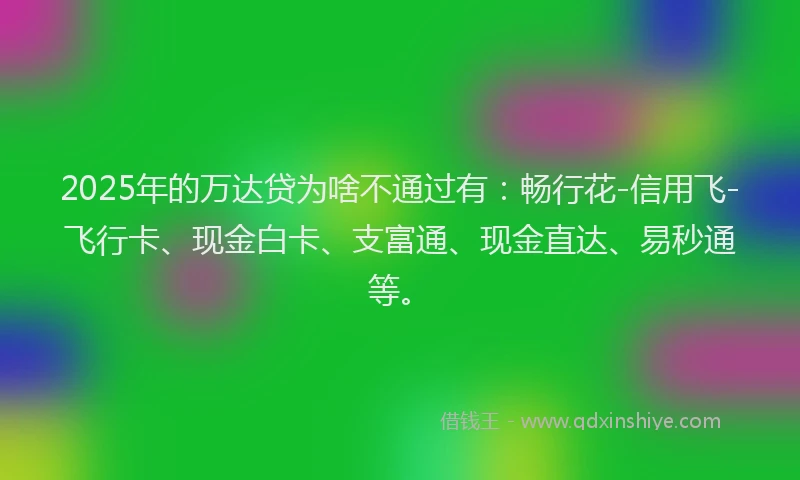 2025年的万达贷为啥不通过有：畅行花-信用飞-飞行卡、现金白卡、支富通、现金直达、易秒通等。