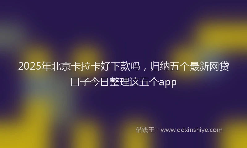 2025年北京卡拉卡好下款吗，归纳五个最新网贷口子今日整理这五个app