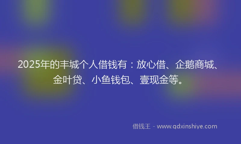 2025年的丰城个人借钱有：放心借、企鹅商城、金叶贷、小鱼钱包、壹现金等。