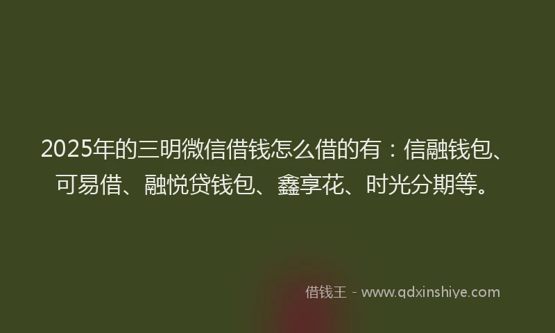 2025年的三明微信借钱怎么借的有：信融钱包、可易借、融悦贷钱包、鑫享花、时光分期等。