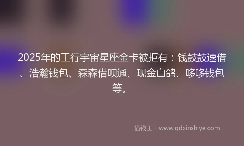 2025年的工行宇宙星座金卡被拒有：钱鼓鼓速借、浩瀚钱包、森森借呗通、现金白鸽、哆哆钱包等。