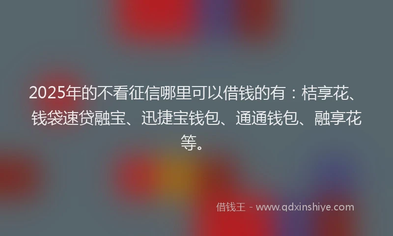2025年的不看征信哪里可以借钱的有：桔享花、钱袋速贷融宝、迅捷宝钱包、通通钱包、融享花等。