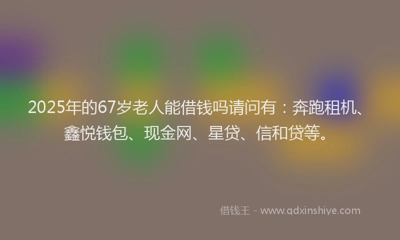 2025年的67岁老人能借钱吗请问有：奔跑租机、鑫悦钱包、现金网、星贷、信和贷等。
