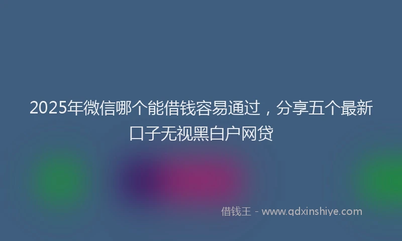 2025年微信哪个能借钱容易通过，分享五个最新口子无视黑白户网贷