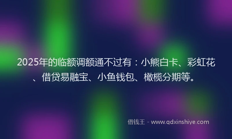 2025年的临额调额通不过有：小熊白卡、彩虹花、借贷易融宝、小鱼钱包、橄榄分期等。