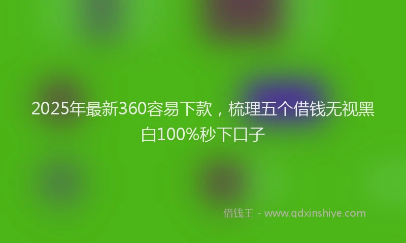 2025年最新360容易下款，梳理五个借钱无视黑白100%秒下口子