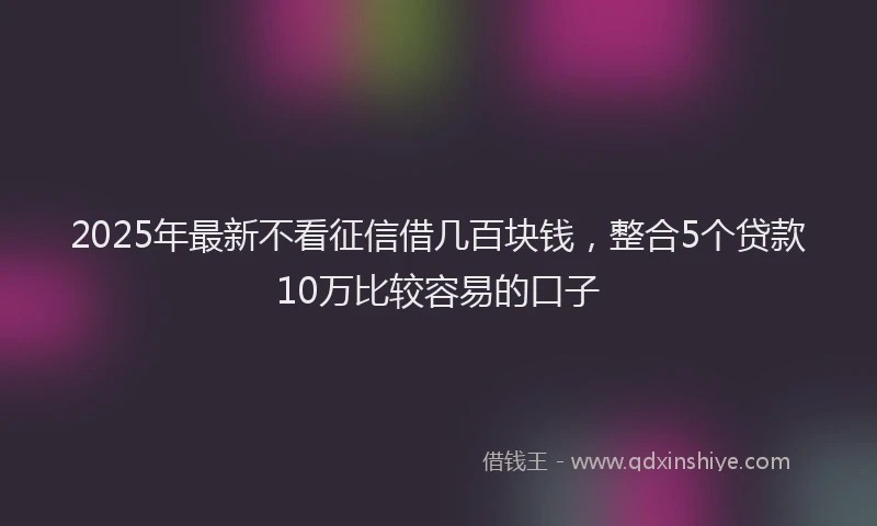 2025年最新不看征信借几百块钱，整合5个贷款10万比较容易的口子