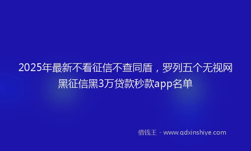 2025年最新不看征信不查同盾，罗列五个无视网黑征信黑3万贷款秒款app名单