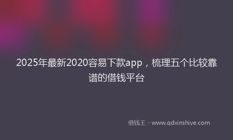 2025年最新2020容易下款app，梳理五个比较靠谱的借钱平台