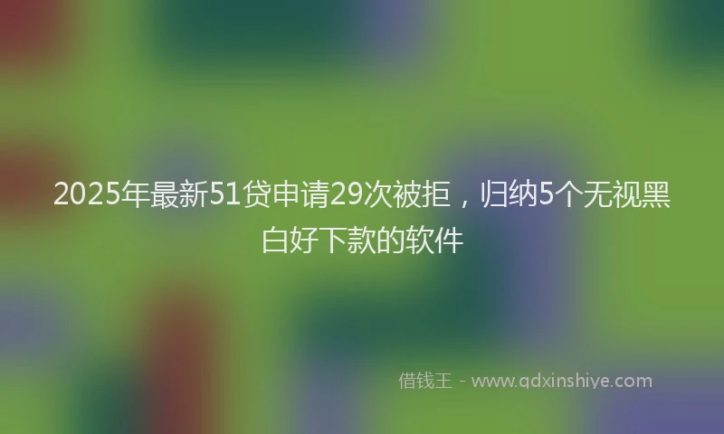 2025年最新51贷申请29次被拒，归纳5个无视黑白好下款的软件