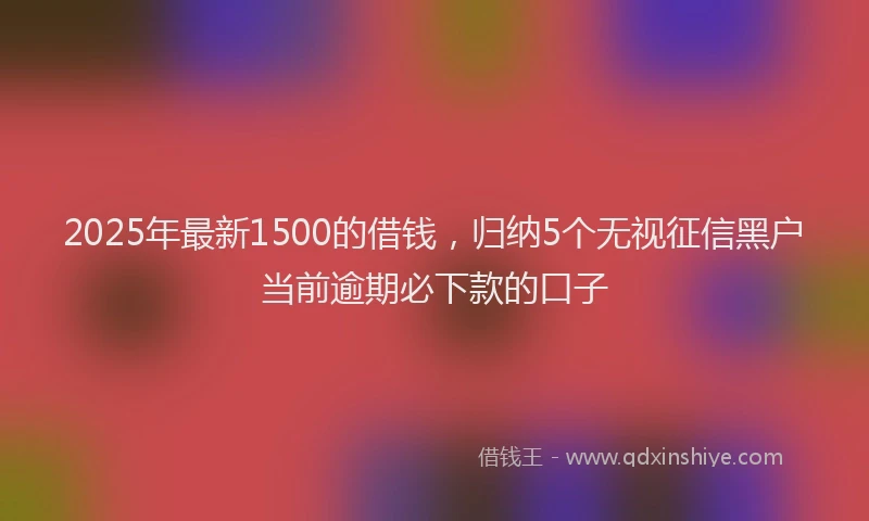 2025年最新1500的借钱，归纳5个无视征信黑户当前逾期必下款的口子
