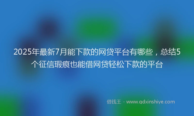 2025年最新7月能下款的网贷平台有哪些，总结5个征信瑕疵也能借网贷轻松下款的平台