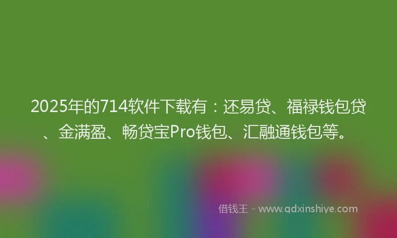 2025年的714软件下载有：还易贷、福禄钱包贷、金满盈、畅贷宝Pro钱包、汇融通钱包等。
