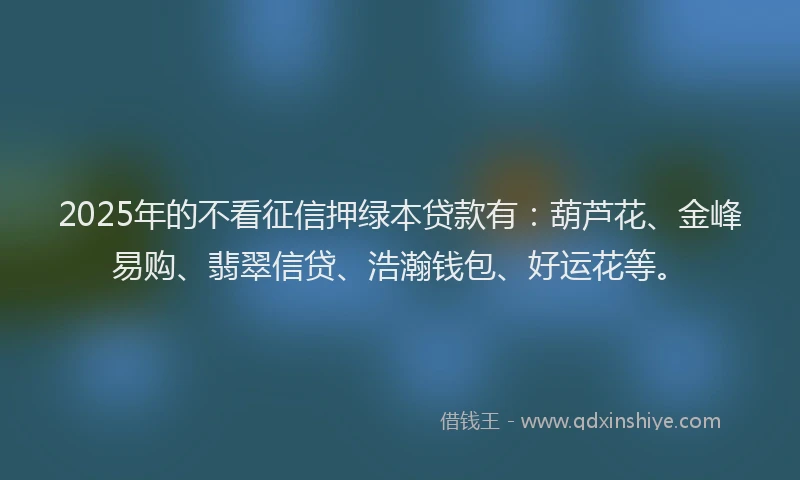 2025年的不看征信押绿本贷款有：葫芦花、金峰易购、翡翠信贷、浩瀚钱包、好运花等。