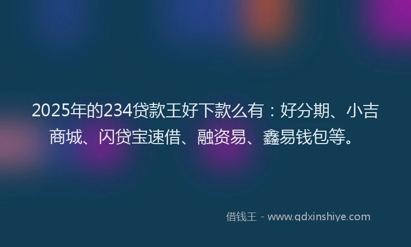 2025年的234贷款王好下款么有：好分期、小吉商城、闪贷宝速借、融资易、鑫易钱包等。