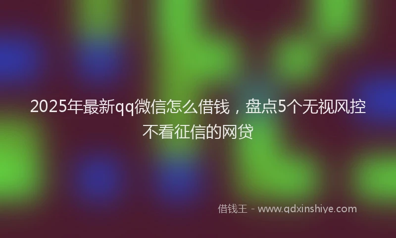2025年最新qq微信怎么借钱，盘点5个无视风控不看征信的网贷