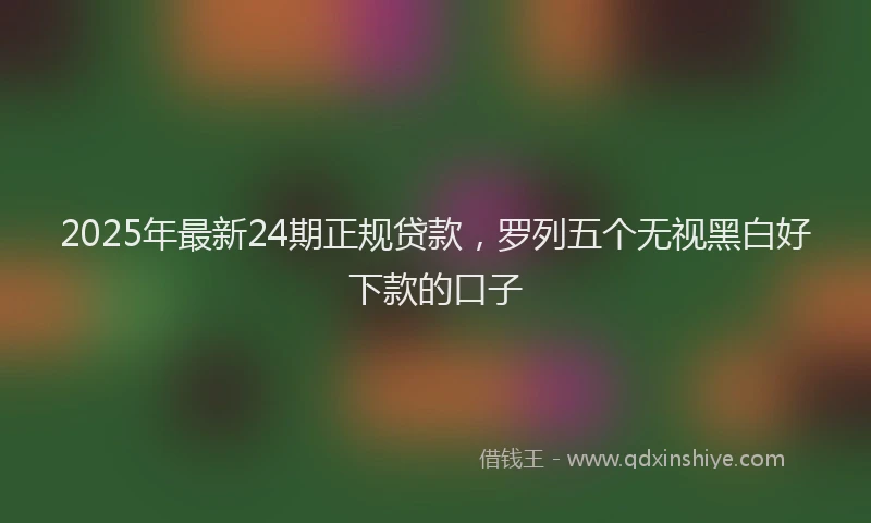 2025年最新24期正规贷款，罗列五个无视黑白好下款的口子