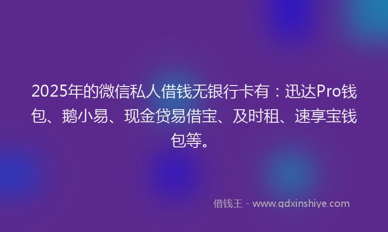 2025年的微信私人借钱无银行卡有：迅达Pro钱包、鹅小易、现金贷易借宝、及时租、速享宝钱包等。